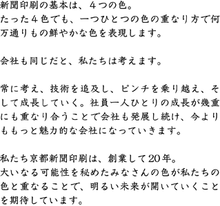 新聞印刷の基本は、４つの色。たった４色でも、一つひとつの色の重なり方で何万通りもの鮮やかな色を表現します。会社も同じだと、私たちは考えます。常に考え、技術を追求し、ピンチを乗り越え、そして成長していく。社員一人ひとりの成長が幾重にも重なり合うことで会社も発展し続け、今よりももっと魅力的な会社になっていきます。私たち京都新聞印刷は、創業して18年。大いなる可能性を秘めたみなさんの色が私たちの色に重なることで、明るい未来が開いていくことを期待しています。
